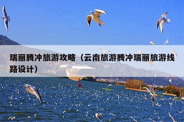 瑞丽腾冲旅游攻略（云南旅游腾冲瑞丽旅游线路设计）