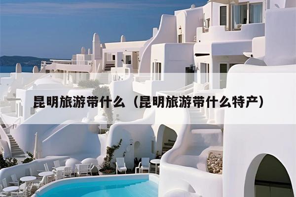 昆明旅游带什么（昆明旅游带什么特产）