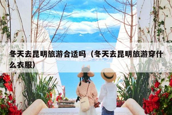 冬天去昆明旅游合适吗（冬天去昆明旅游穿什么衣服）