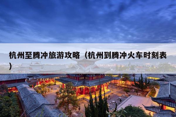 杭州至腾冲旅游攻略（杭州到腾冲火车时刻表）
