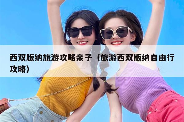 西双版纳旅游攻略亲子（旅游西双版纳自由行攻略）