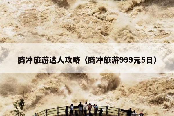 腾冲旅游达人攻略（腾冲旅游999元5日）