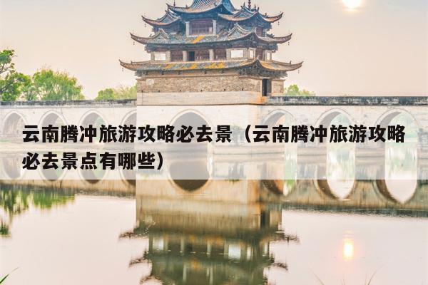 云南腾冲旅游攻略必去景（云南腾冲旅游攻略必去景点有哪些）