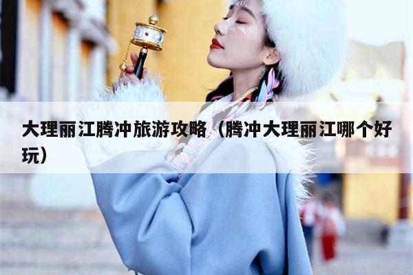 大理丽江腾冲旅游攻略（腾冲大理丽江哪个好玩）