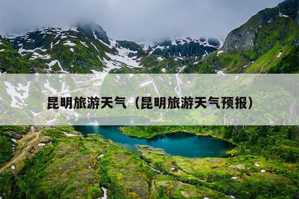 昆明旅游天气（昆明旅游天气预报）