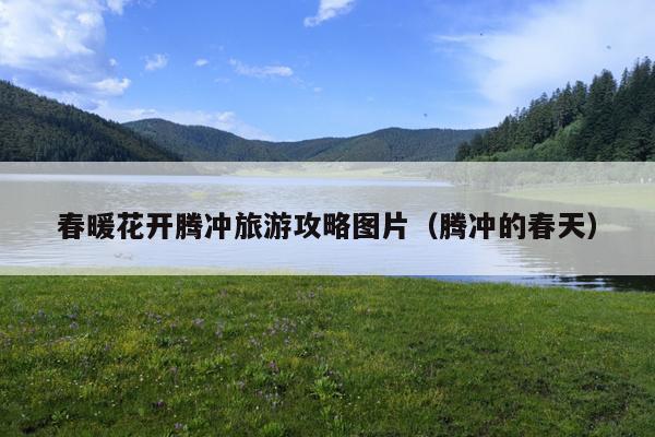 春暖花开腾冲旅游攻略图片（腾冲的春天）