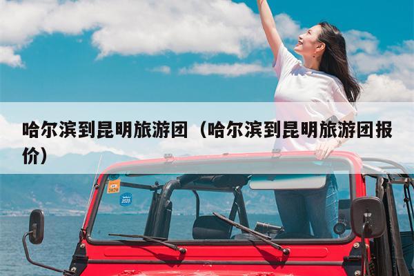 哈尔滨到昆明旅游团（哈尔滨到昆明旅游团报价）