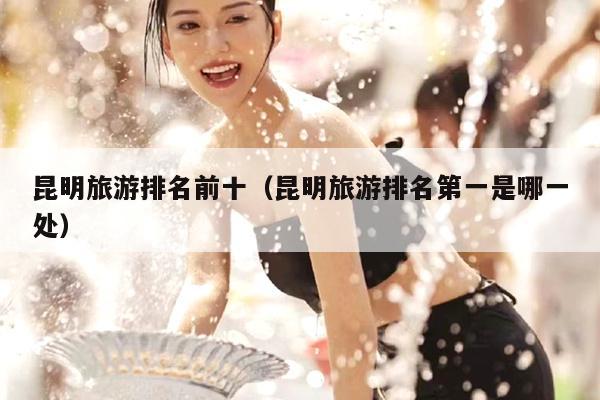 昆明旅游排名前十（昆明旅游排名第一是哪一处）