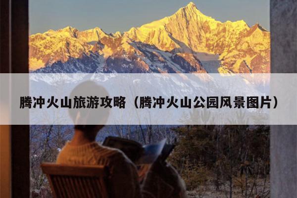 腾冲火山旅游攻略（腾冲火山公园风景图片）