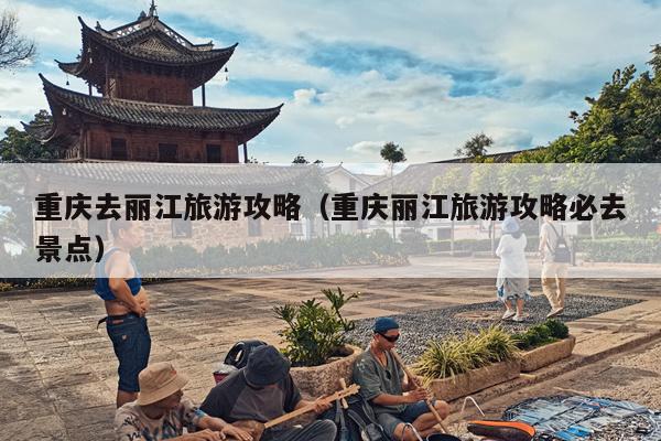 重庆去丽江旅游攻略（重庆丽江旅游攻略必去景点）