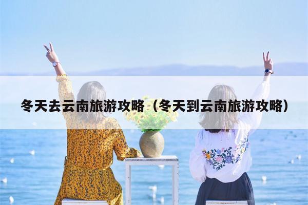冬天去云南旅游攻略（冬天到云南旅游攻略）