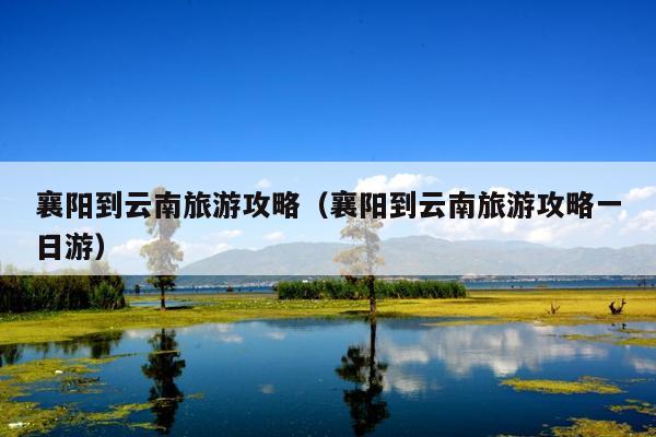 襄阳到云南旅游攻略（襄阳到云南旅游攻略一日游）