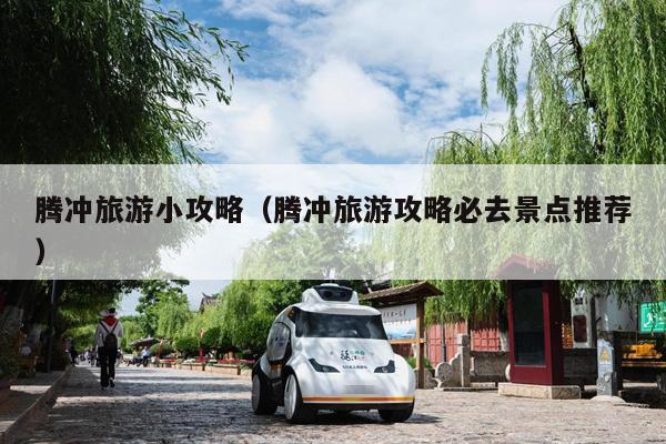 腾冲旅游小攻略（腾冲旅游攻略必去景点推荐）