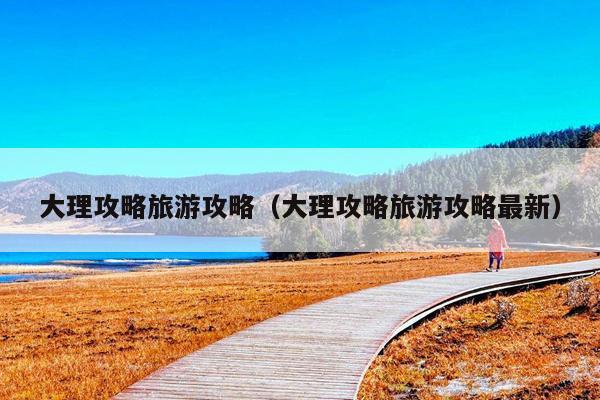 大理攻略旅游攻略（大理攻略旅游攻略最新）