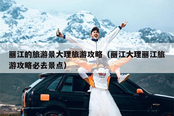 丽江的旅游景大理旅游攻略（丽江大理丽江旅游攻略必去景点）