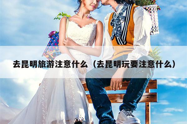 去昆明旅游注意什么（去昆明玩要注意什么）