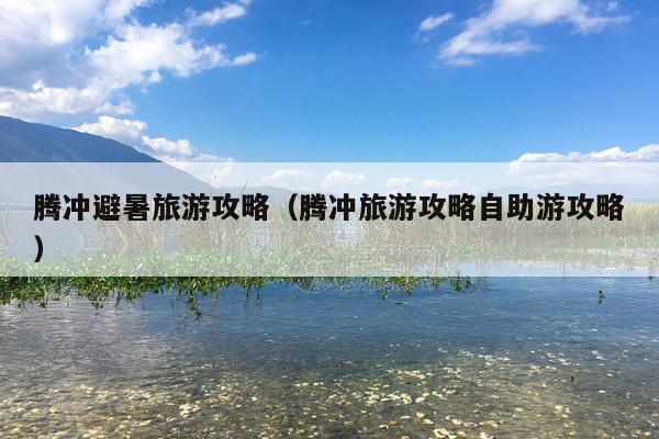 腾冲避暑旅游攻略（腾冲旅游攻略自助游攻略）