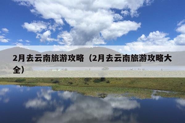 2月去云南旅游攻略（2月去云南旅游攻略大全）