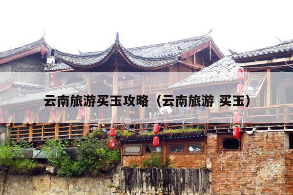 云南旅游买玉攻略（云南旅游 买玉）