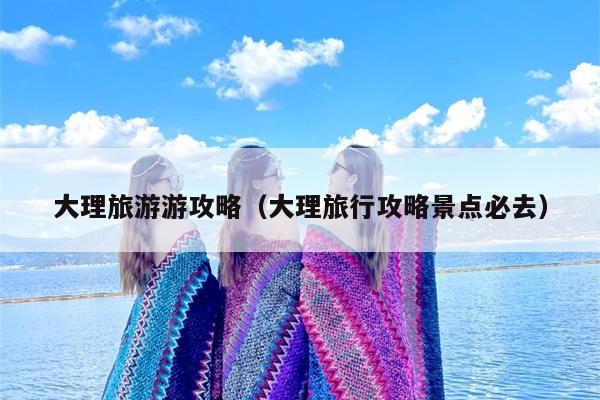 大理旅游游攻略（大理旅行攻略景点必去）