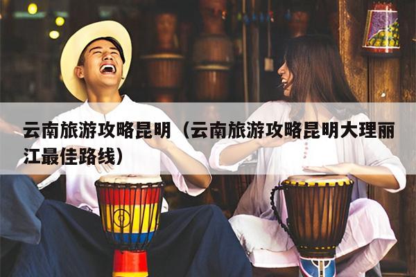 云南旅游攻略昆明（云南旅游攻略昆明大理丽江最佳路线）