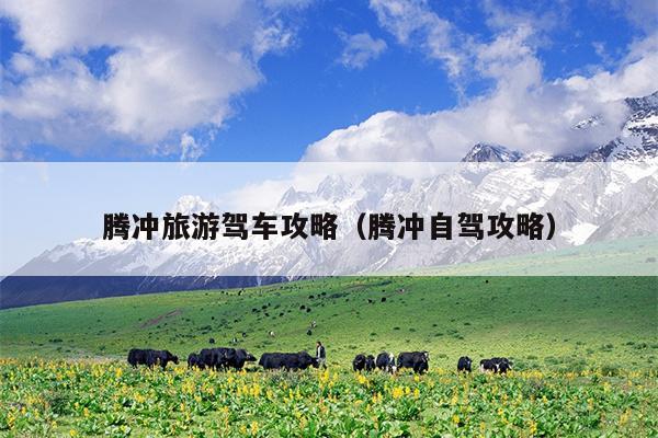 腾冲旅游驾车攻略（腾冲自驾攻略）