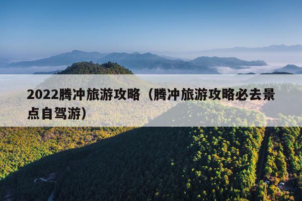 2022腾冲旅游攻略（腾冲旅游攻略必去景点自驾游）
