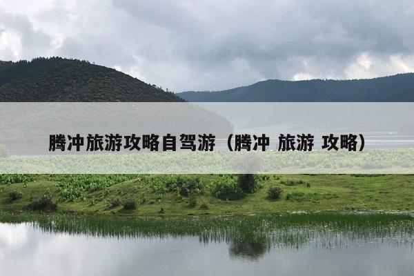 腾冲旅游攻略自驾游（腾冲 旅游 攻略）