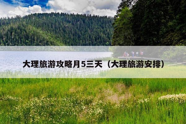 大理旅游攻略月5三天（大理旅游安排）