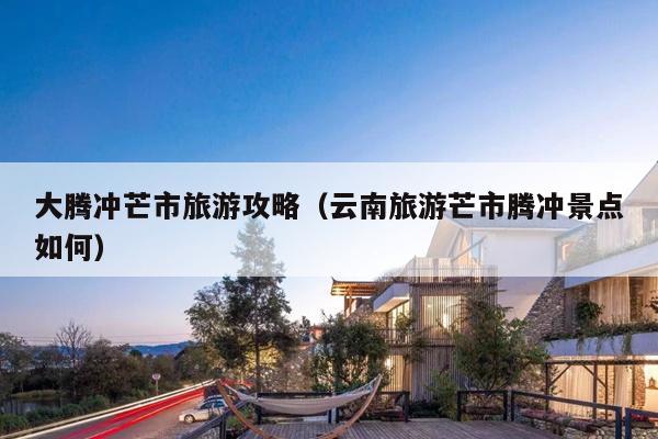 大腾冲芒市旅游攻略（云南旅游芒市腾冲景点如何）