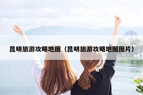昆明旅游攻略地图（昆明旅游攻略地图图片）