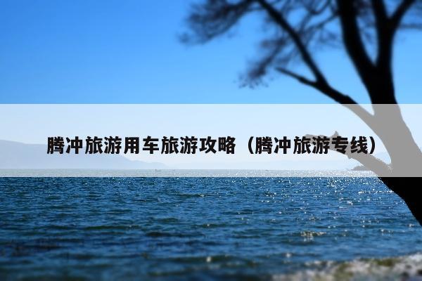 腾冲旅游用车旅游攻略（腾冲旅游专线）