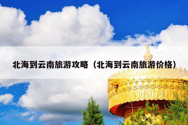 北海到云南旅游攻略（北海到云南旅游价格）