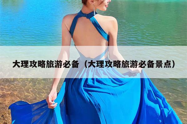 大理攻略旅游必备（大理攻略旅游必备景点）