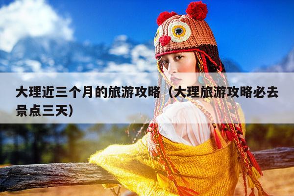 大理近三个月的旅游攻略（大理旅游攻略必去景点三天）