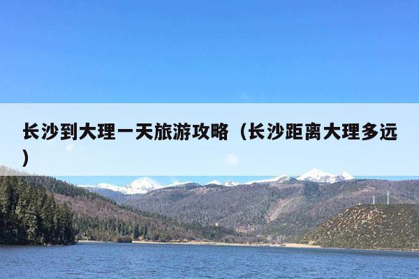 长沙到大理一天旅游攻略（长沙距离大理多远）