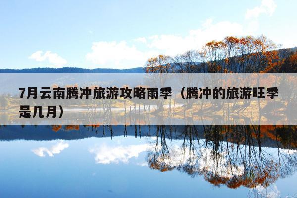 7月云南腾冲旅游攻略雨季（腾冲的旅游旺季是几月）