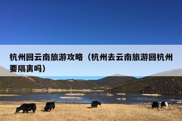 杭州回云南旅游攻略（杭州去云南旅游回杭州要隔离吗）