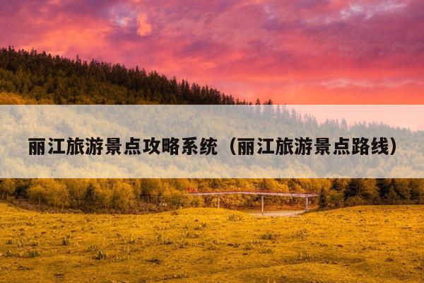 丽江旅游景点攻略系统（丽江旅游景点路线）
