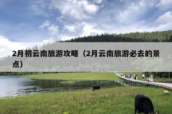 2月初云南旅游攻略（2月云南旅游必去的景点）