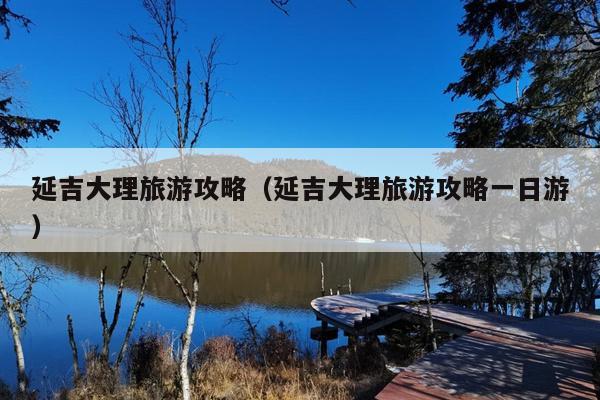 延吉大理旅游攻略（延吉大理旅游攻略一日游）