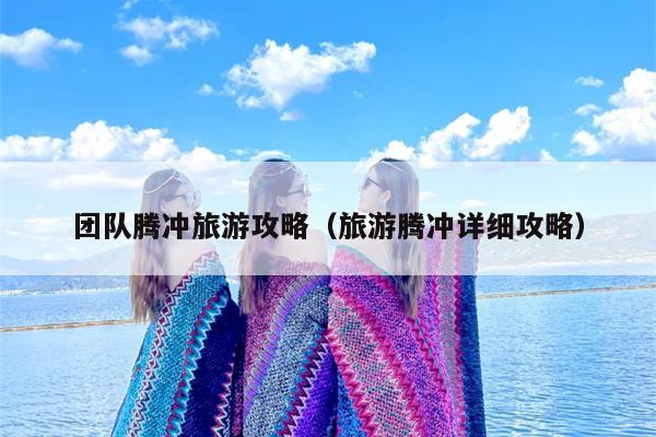 团队腾冲旅游攻略（旅游腾冲详细攻略）