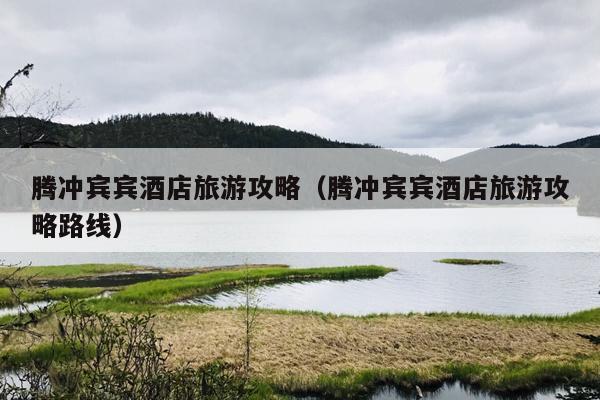 腾冲宾宾酒店旅游攻略（腾冲宾宾酒店旅游攻略路线）