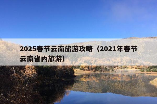 2025春节云南旅游攻略（2021年春节云南省内旅游）