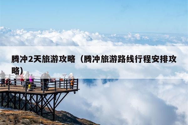 腾冲2天旅游攻略（腾冲旅游路线行程安排攻略）
