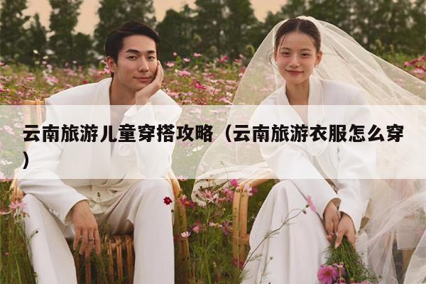 云南旅游儿童穿搭攻略（云南旅游衣服怎么穿）