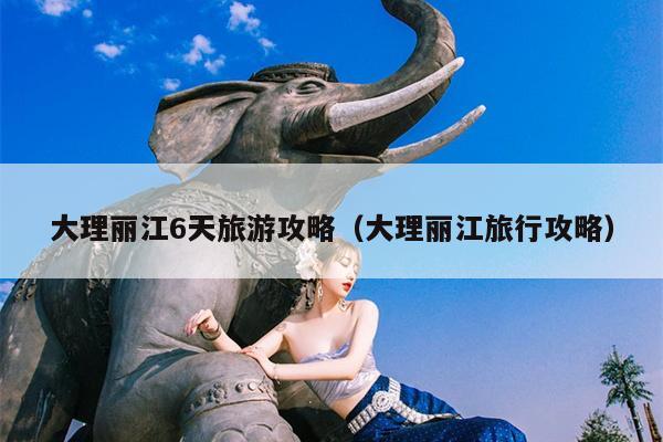 大理丽江6天旅游攻略（大理丽江旅行攻略）