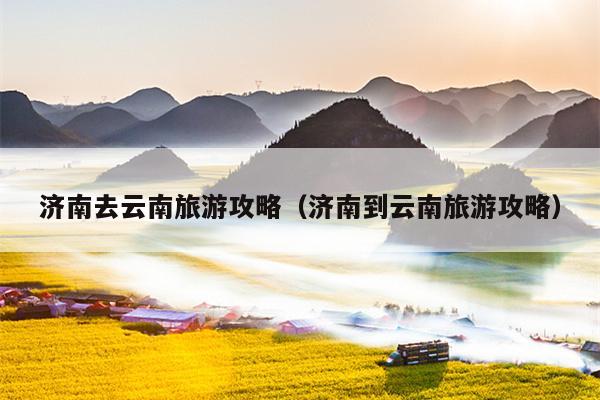 济南去云南旅游攻略（济南到云南旅游攻略）