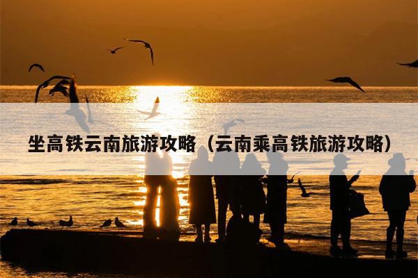 坐高铁云南旅游攻略（云南乘高铁旅游攻略）