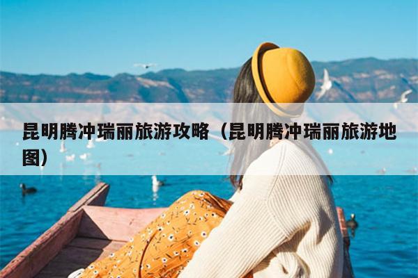 昆明腾冲瑞丽旅游攻略（昆明腾冲瑞丽旅游地图）